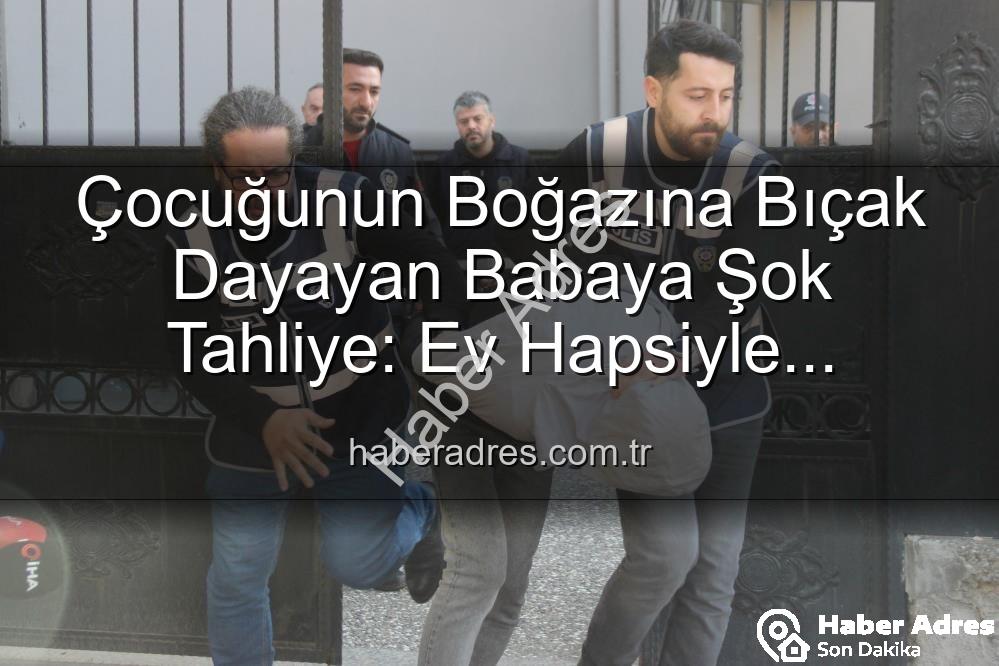 Çocuğunun Boğazına Bıçak Dayayan Babaya Şok Tahliye: Ev Hapsiyle Serbest Bırakıldı