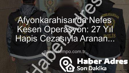 Afyonkarahisar’da Nefes Kesen Operasyon: 27 Yıl Hapis Cezasıyla Aranan Şahıs Yakalandı!