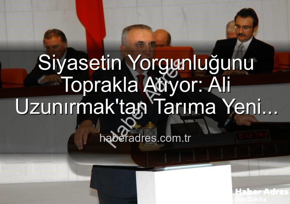 Siyasetin Yorgunluğunu Toprakla Atıyor: Ali Uzunırmak'tan Tarıma Yeni Bir Soluk